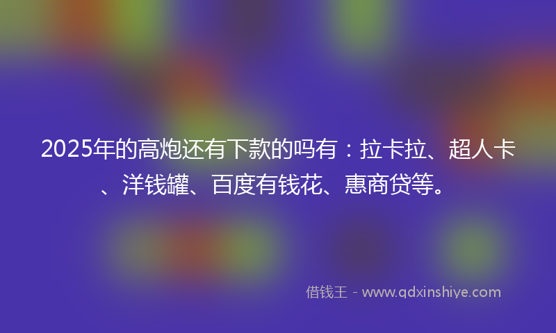 2025年的高炮还有下款的吗有：拉卡拉、超人卡、洋钱罐、百度有钱花、惠商贷等。