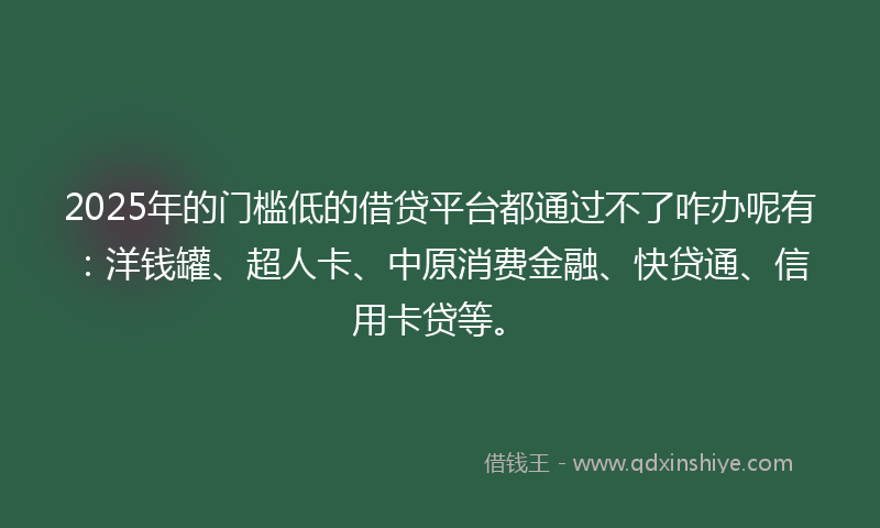 2025年的门槛低的借贷平台都通过不了咋办呢有：洋钱罐、超人卡、中原消费金融、快贷通、信用卡贷等。