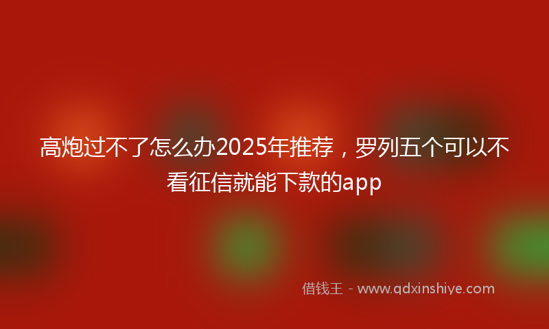 高炮过不了怎么办2025年推荐，罗列五个可以不看征信就能下款的app