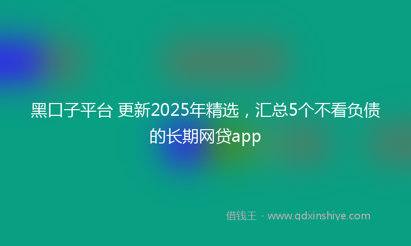 黑口子平台 更新2025年精选，汇总5个不看负债的长期网贷app