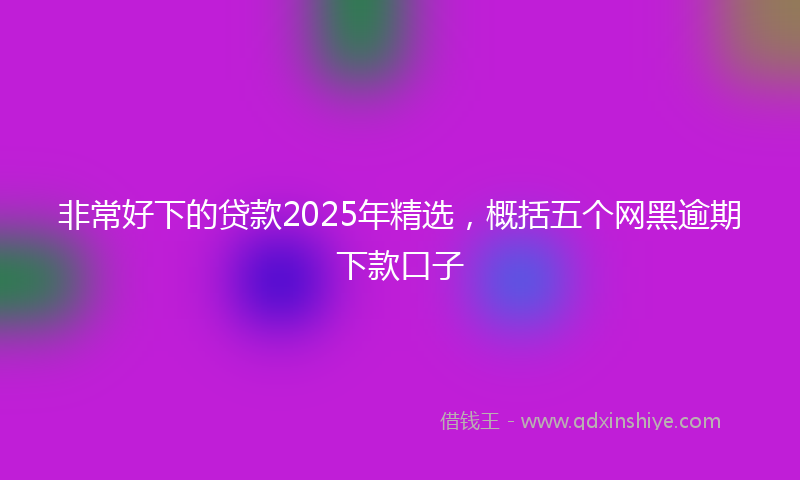 非常好下的贷款2025年精选，概括五个网黑逾期下款口子