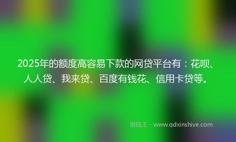 2025年的额度高容易下款的网贷平台有：花呗、人人贷、我来贷、百度有钱花、信用卡贷等。