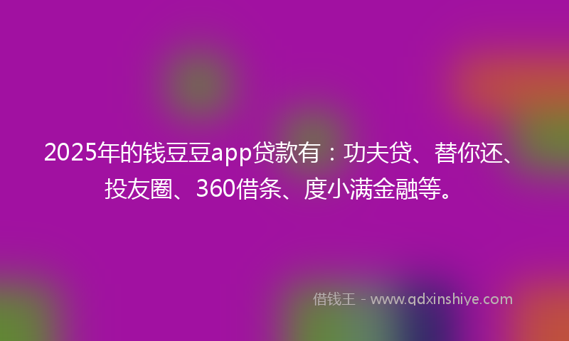 2025年的钱豆豆app贷款有：功夫贷、替你还、投友圈、360借条、度小满金融等。