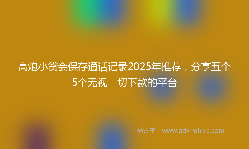 高炮小贷会保存通话记录2025年推荐，分享五个5个无视一切下款的平台