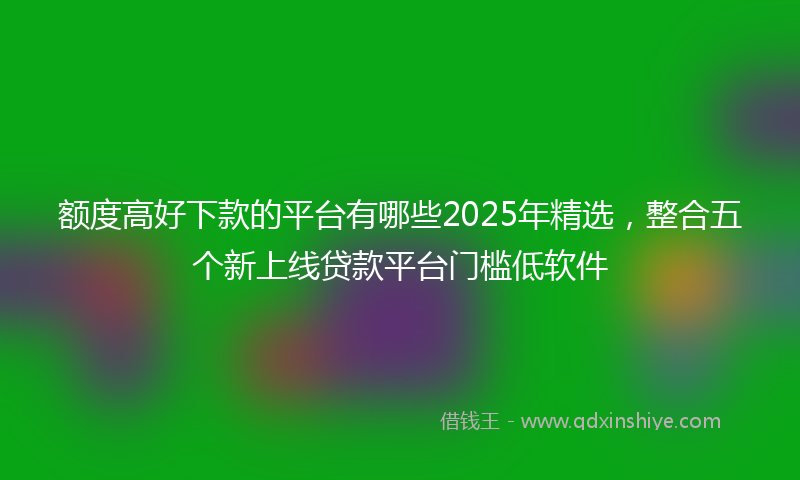 额度高好下款的平台有哪些2025年精选，整合五个新上线贷款平台门槛低软件