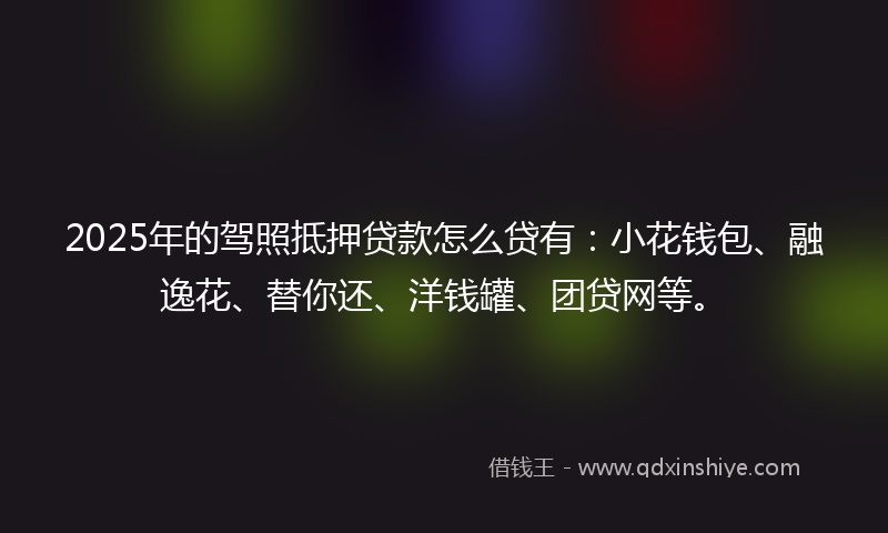 2025年的驾照抵押贷款怎么贷有：小花钱包、融逸花、替你还、洋钱罐、团贷网等。