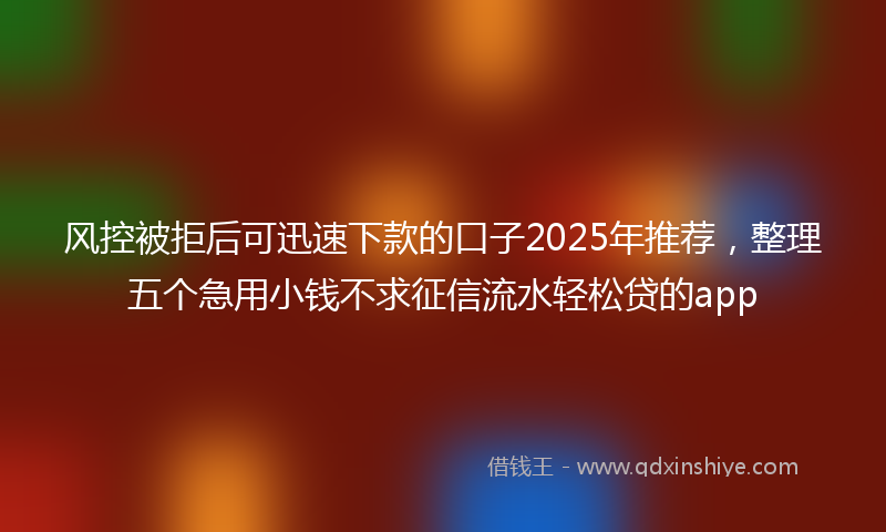 风控被拒后可迅速下款的口子2025年推荐，整理五个急用小钱不求征信流水轻松贷的app