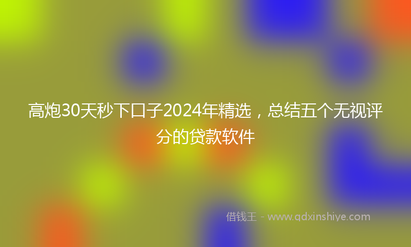 高炮30天秒下口子2024年精选，总结五个无视评分的贷款软件