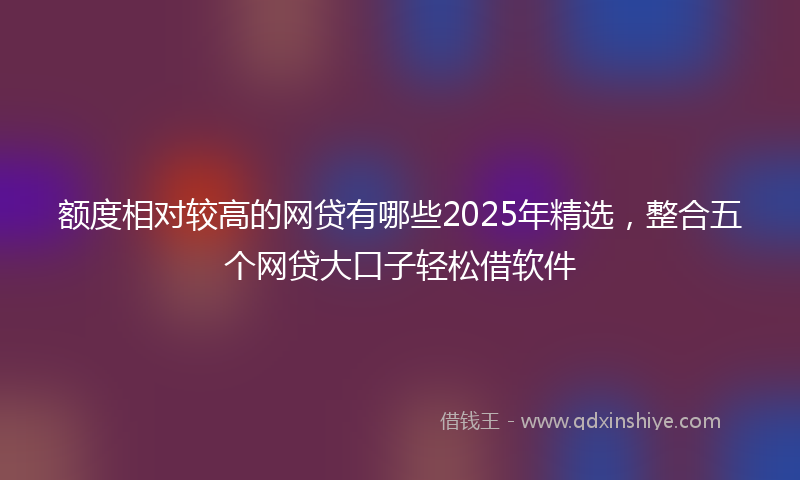 额度相对较高的网贷有哪些2025年精选，整合五个网贷大口子轻松借软件