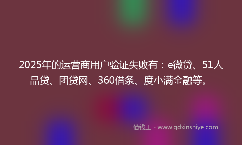 2025年的运营商用户验证失败有：e微贷、51人品贷、团贷网、360借条、度小满金融等。