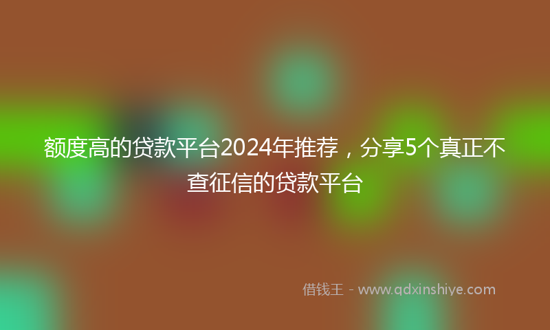 额度高的贷款平台2024年推荐，分享5个真正不查征信的贷款平台