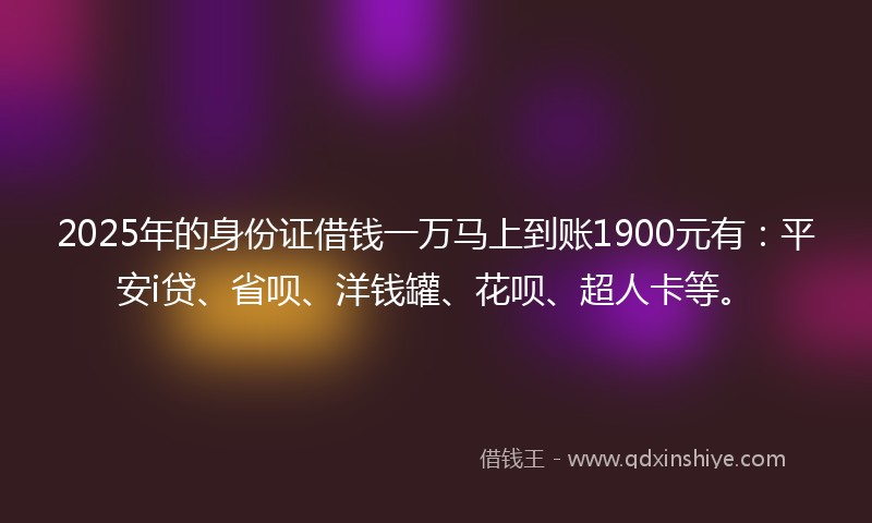 2025年的身份证借钱一万马上到账1900元有：平安i贷、省呗、洋钱罐、花呗、超人卡等。