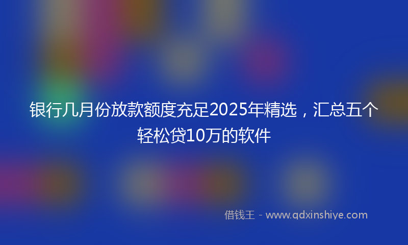 银行几月份放款额度充足2025年精选，汇总五个轻松贷10万的软件