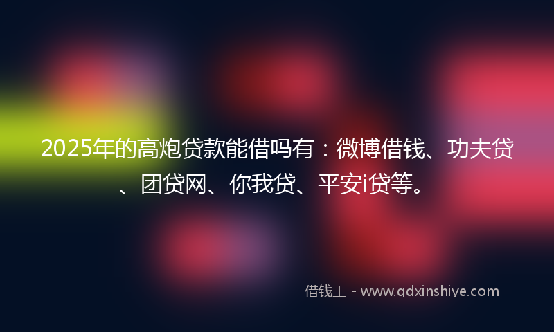 2025年的高炮贷款能借吗有：微博借钱、功夫贷、团贷网、你我贷、平安i贷等。