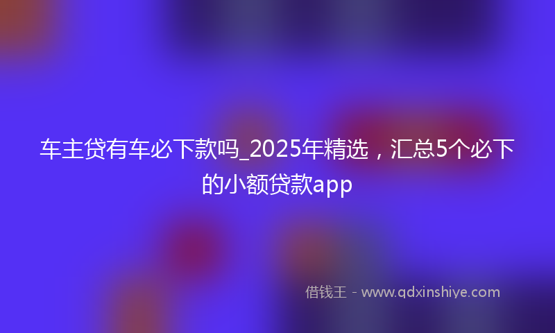 车主贷有车必下款吗_2025年精选，汇总5个必下的小额贷款app