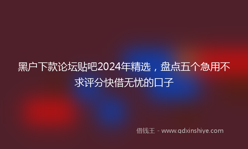 黑户下款论坛贴吧2024年精选，盘点五个急用不求评分快借无忧的口子