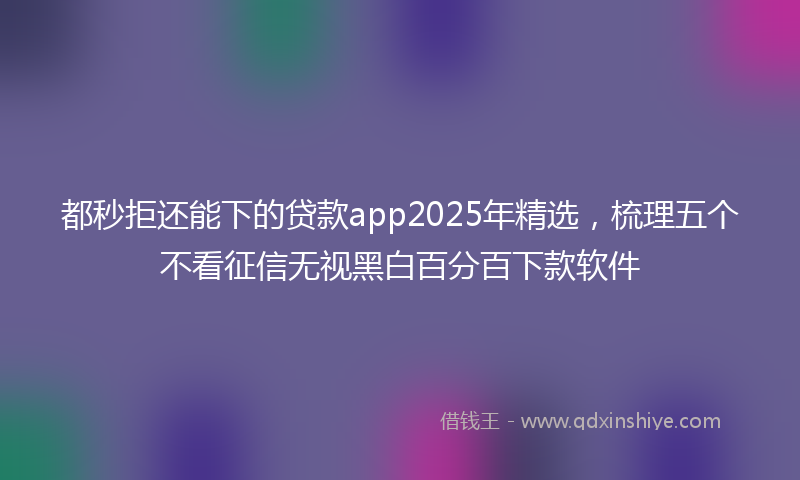 都秒拒还能下的贷款app2025年精选，梳理五个不看征信无视黑白百分百下款软件