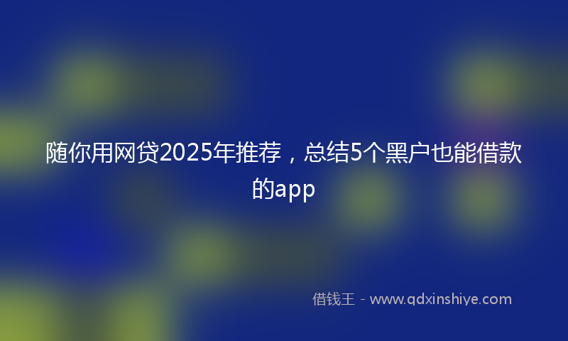 随你用网贷2025年推荐，总结5个黑户也能借款的app