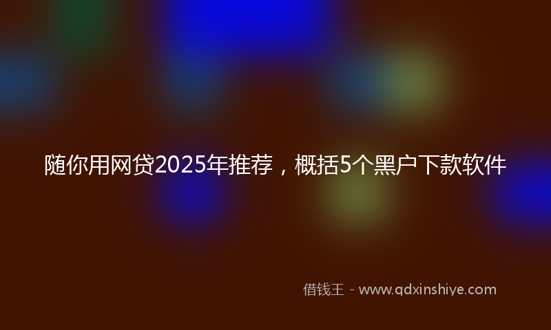 随你用网贷2025年推荐，概括5个黑户下款软件