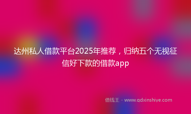 达州私人借款平台2025年推荐，归纳五个无视征信好下款的借款app