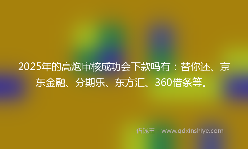 2025年的高炮审核成功会下款吗有：替你还、京东金融、分期乐、东方汇、360借条等。