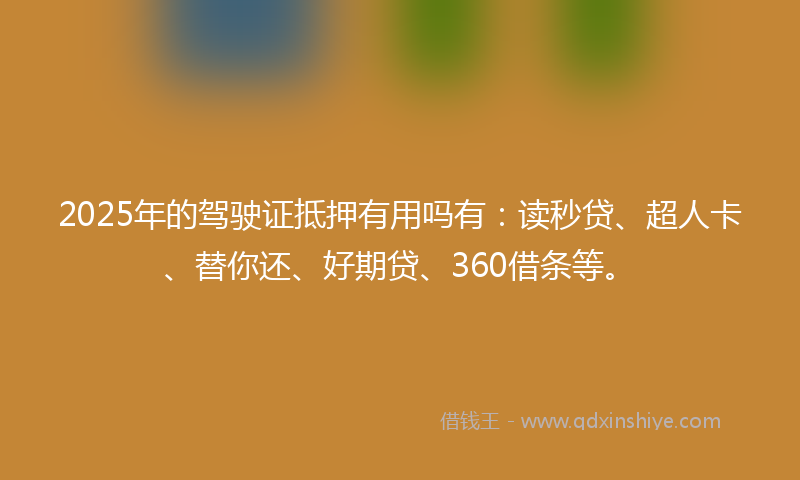 2025年的驾驶证抵押有用吗有：读秒贷、超人卡、替你还、好期贷、360借条等。