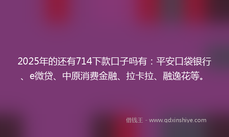 2025年的还有714下款口子吗有：平安口袋银行、e微贷、中原消费金融、拉卡拉、融逸花等。