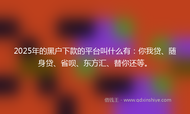 2025年的黑户下款的平台叫什么有：你我贷、随身贷、省呗、东方汇、替你还等。