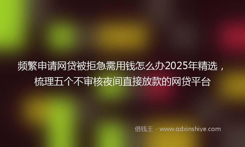 频繁申请网贷被拒急需用钱怎么办2025年精选，梳理五个不审核夜间直接放款的网贷平台