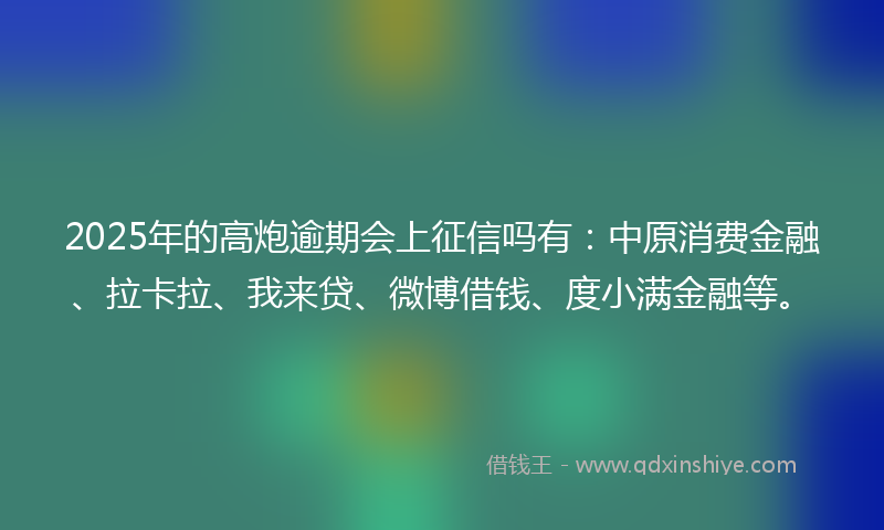 2025年的高炮逾期会上征信吗有：中原消费金融、拉卡拉、我来贷、微博借钱、度小满金融等。