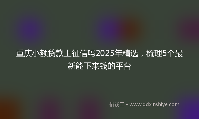 重庆小额贷款上征信吗2025年精选，梳理5个最新能下来钱的平台