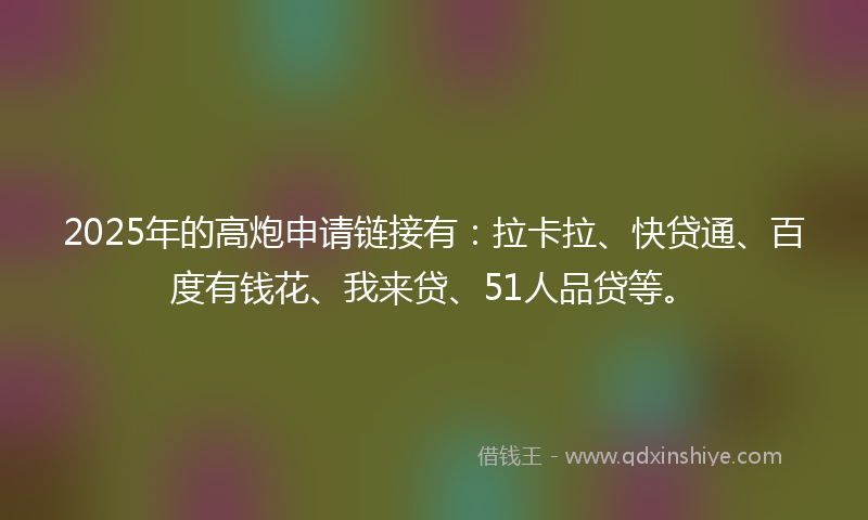 2025年的高炮申请链接有：拉卡拉、快贷通、百度有钱花、我来贷、51人品贷等。