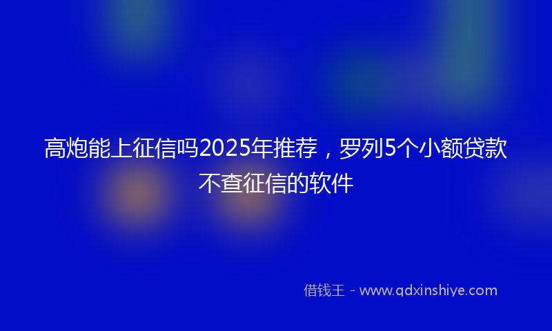 高炮能上征信吗2025年推荐，罗列5个小额贷款不查征信的软件