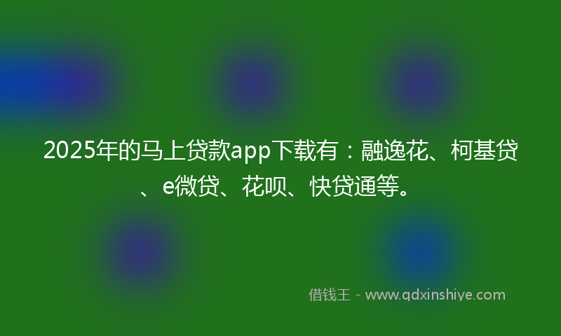 2025年的马上贷款app下载有：融逸花、柯基贷、e微贷、花呗、快贷通等。