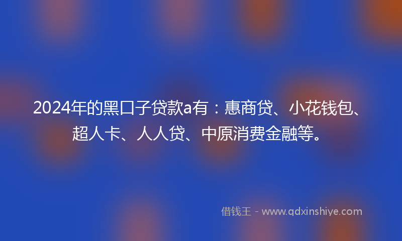2024年的黑口子贷款a有：惠商贷、小花钱包、超人卡、人人贷、中原消费金融等。
