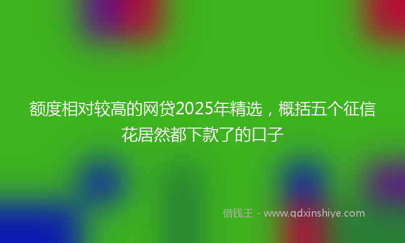 额度相对较高的网贷2025年精选，概括五个征信花居然都下款了的口子