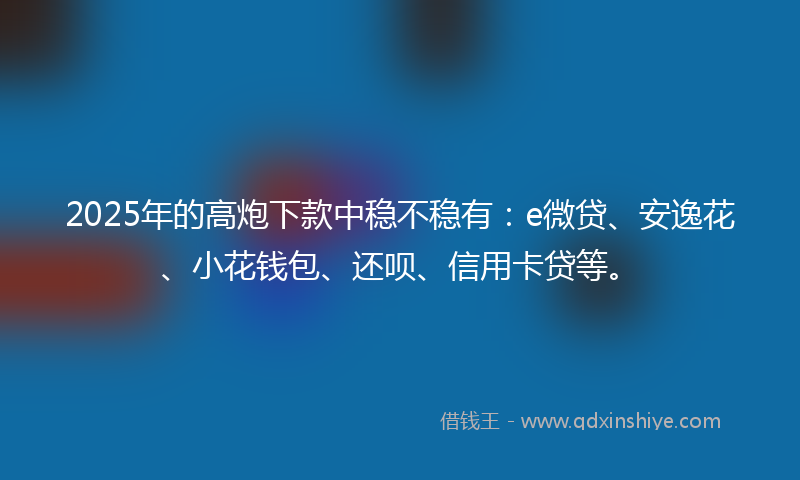 2025年的高炮下款中稳不稳有：e微贷、安逸花、小花钱包、还呗、信用卡贷等。