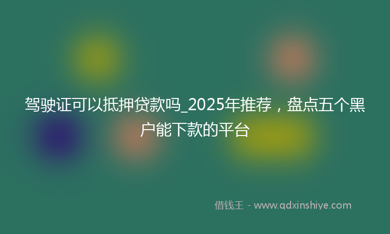 驾驶证可以抵押贷款吗_2025年推荐，盘点五个黑户能下款的平台