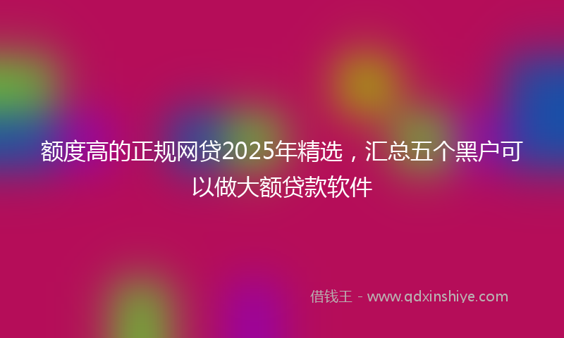 额度高的正规网贷2025年精选，汇总五个黑户可以做大额贷款软件