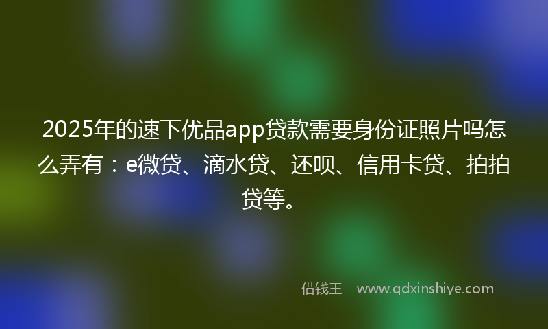 2025年的速下优品app贷款需要身份证照片吗怎么弄有：e微贷、滴水贷、还呗、信用卡贷、拍拍贷等。