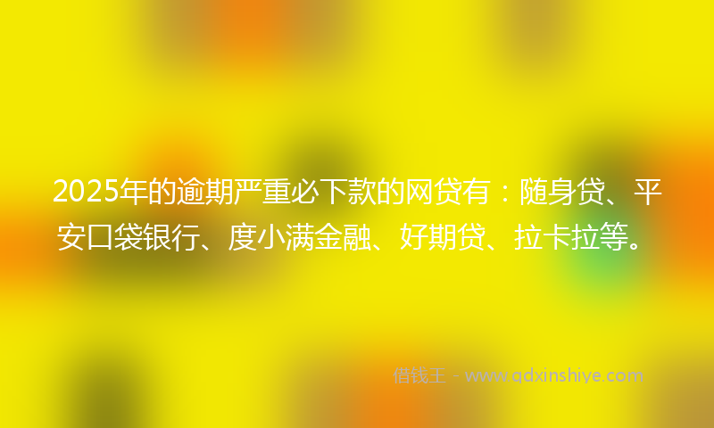 2025年的逾期严重必下款的网贷有：随身贷、平安口袋银行、度小满金融、好期贷、拉卡拉等。