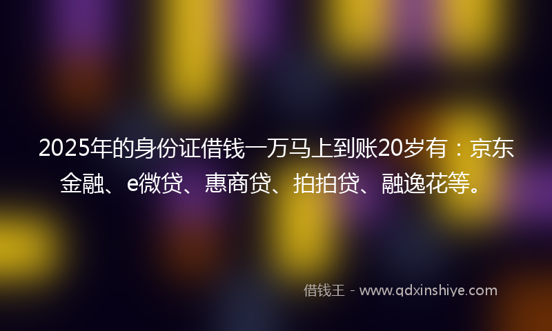 2025年的身份证借钱一万马上到账20岁有：京东金融、e微贷、惠商贷、拍拍贷、融逸花等。