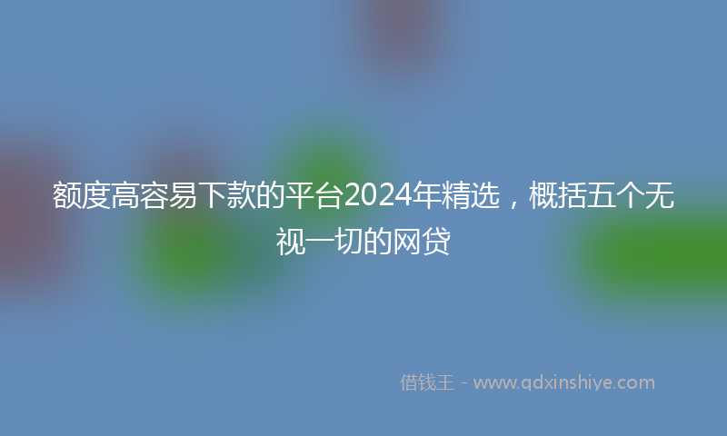 额度高容易下款的平台2024年精选，概括五个无视一切的网贷