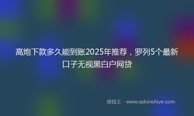 高炮下款多久能到账2025年推荐，罗列5个最新口子无视黑白户网贷