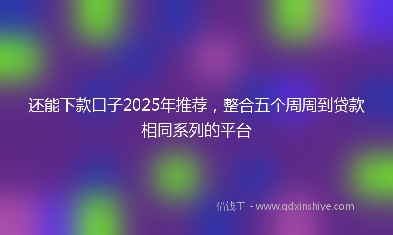 还能下款口子2025年推荐，整合五个周周到贷款相同系列的平台