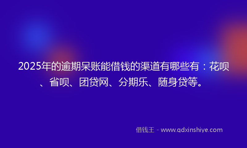 2025年的逾期呆账能借钱的渠道有哪些有：花呗、省呗、团贷网、分期乐、随身贷等。