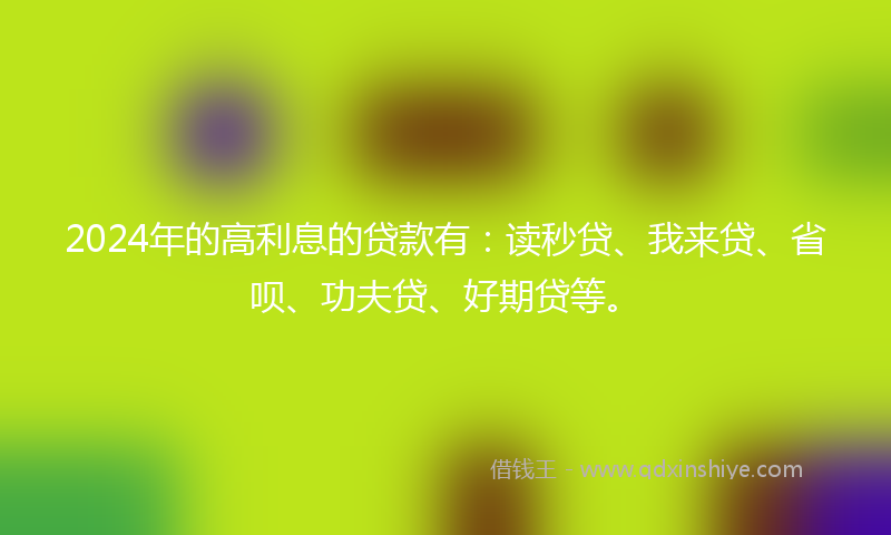 2024年的高利息的贷款有：读秒贷、我来贷、省呗、功夫贷、好期贷等。