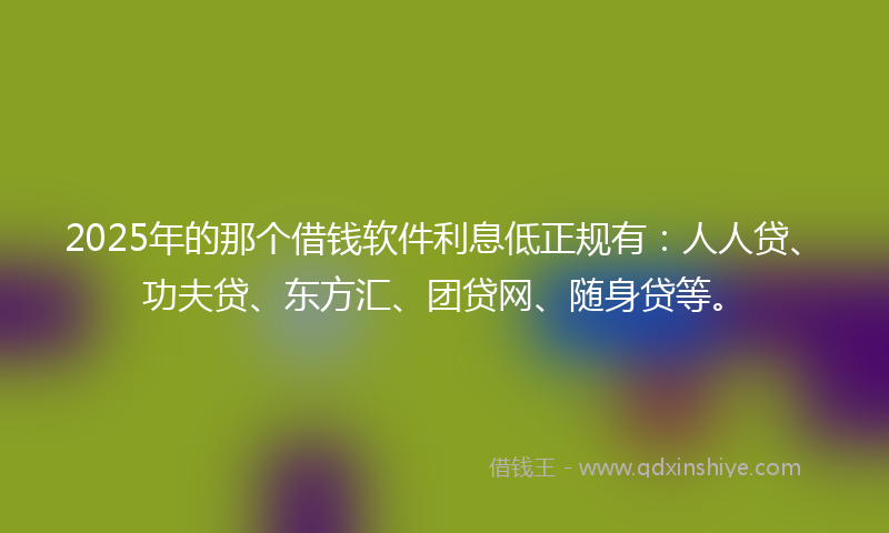 2025年的那个借钱软件利息低正规有：人人贷、功夫贷、东方汇、团贷网、随身贷等。