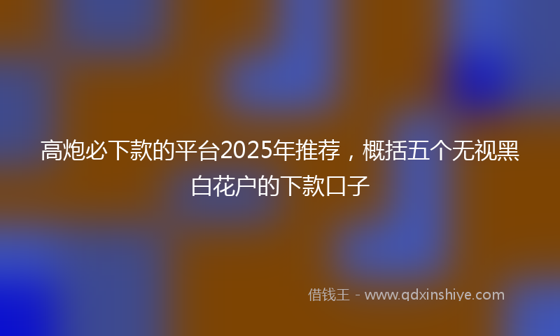 高炮必下款的平台2025年推荐，概括五个无视黑白花户的下款口子