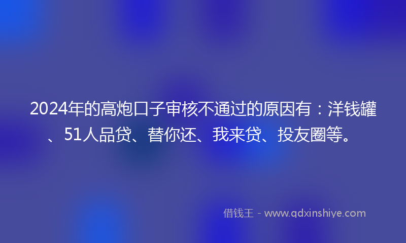 2024年的高炮口子审核不通过的原因有：洋钱罐、51人品贷、替你还、我来贷、投友圈等。